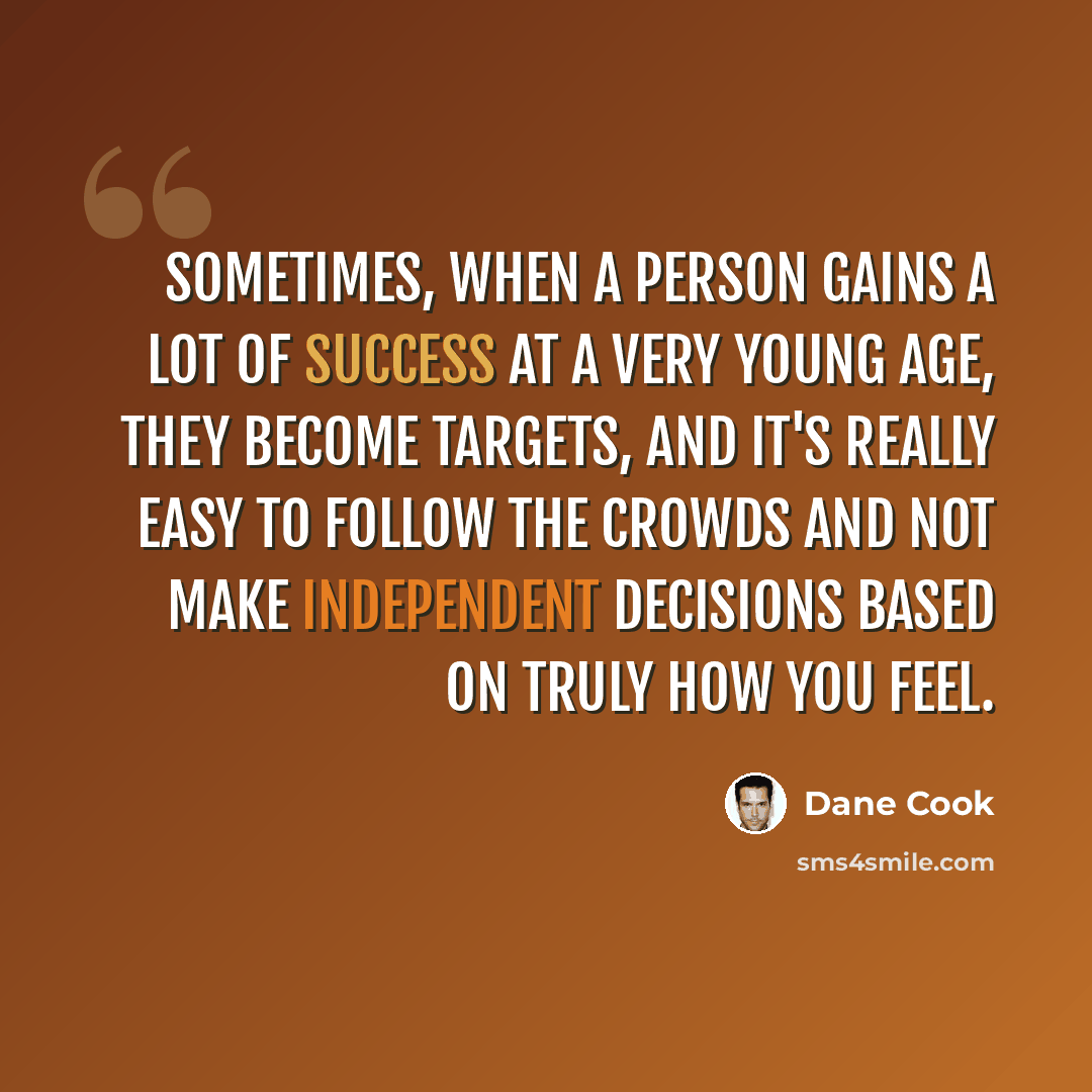 “Sometimes, when a person gains a lot of success at a very young age, they become targets, and it's really easy to follow the crowds and not make independent decisions based on truly how you feel.” quote by Dane Cook