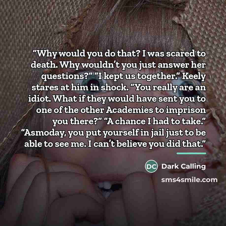 “Why would you do that? I was scared to death. Why wouldn’t you just answer her questions?” “I kept us together.” Keely stares at him in shock. “You really are an idiot. What if they would have sent you to one of the other Academies to imprison you there?” “A chance I had to take.” “Asmoday, you…” quote by Dark Calling
