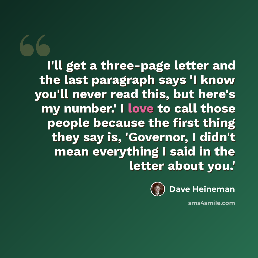 “I'll get a three-page letter and the last paragraph says 'I know you'll never read this, but here's my number.' I love to call those people because the first thing they say is, 'Governor, I didn't mean everything I said in the letter about you.'” quote by Dave Heineman