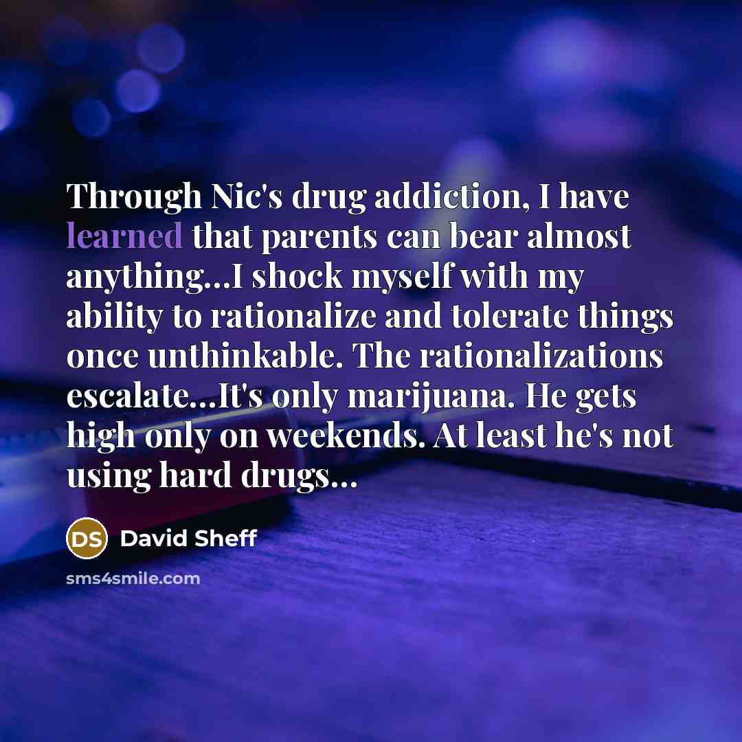 “Through Nic's drug addiction, I have learned that parents can bear almost anything…I shock myself with my ability to rationalize and tolerate things once unthinkable. The rationalizations escalate…It's only marijuana. He gets high only on weekends. At least he's not using hard drugs…” quote by David Sheff