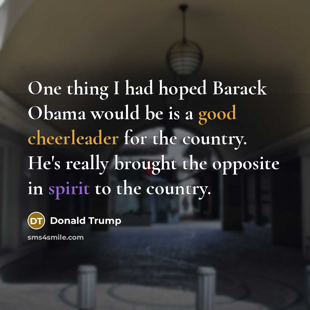 “One thing I had hoped Barack Obama would be is a good cheerleader for the country. He's really brought the opposite in spirit to the country.” quote by Donald Trump