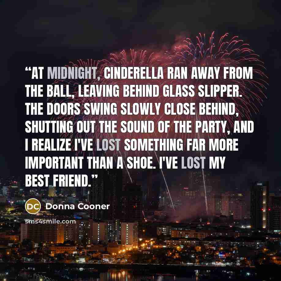 “At midnight, Cinderella ran away from the ball, leaving behind glass slipper. The doors swing slowly close behind, shutting out the sound of the party, and I realize I've lost something far more important than a shoe. I've lost my best friend.” quote by Donna Cooner