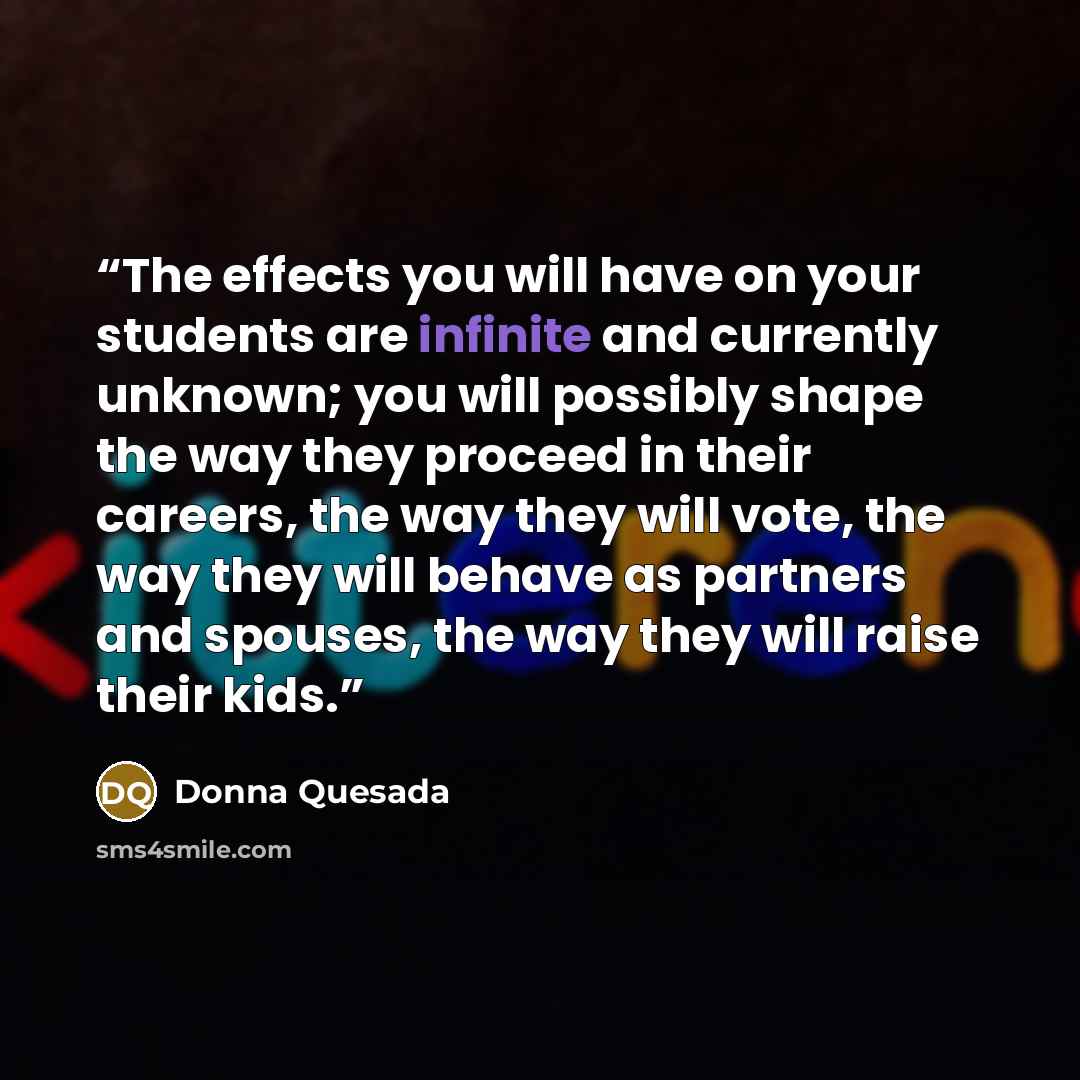 “The effects you will have on your students are infinite and currently unknown; you will possibly shape the way they proceed in their careers, the way they will vote, the way they will behave as partners and spouses, the way they will raise their kids.” quote by Donna Quesada