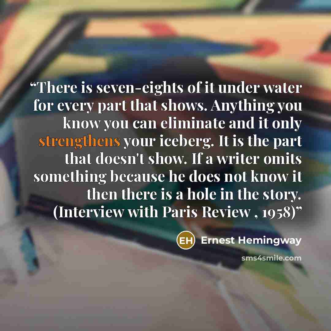 “There is seven-eights of it under water for every part that shows. Anything you know you can eliminate and it only strengthens your iceberg. It is the part that doesn't show. If a writer omits something because he does not know it then there is a hole in the story. (Interview with Paris Review…” quote by Ernest Hemingway