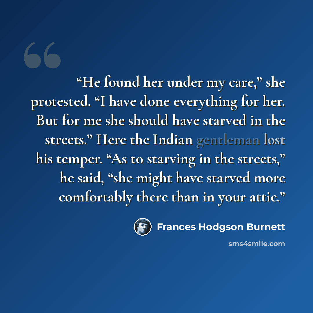 “He found her under my care,” she protested. “I have done everything for her. But for me she should have starved in the streets.” Here the Indian gentleman lost his temper. “As to starving in the streets,” he said, “she might have starved more comfortably there than in your attic.” quote by Frances Hodgson Burnett