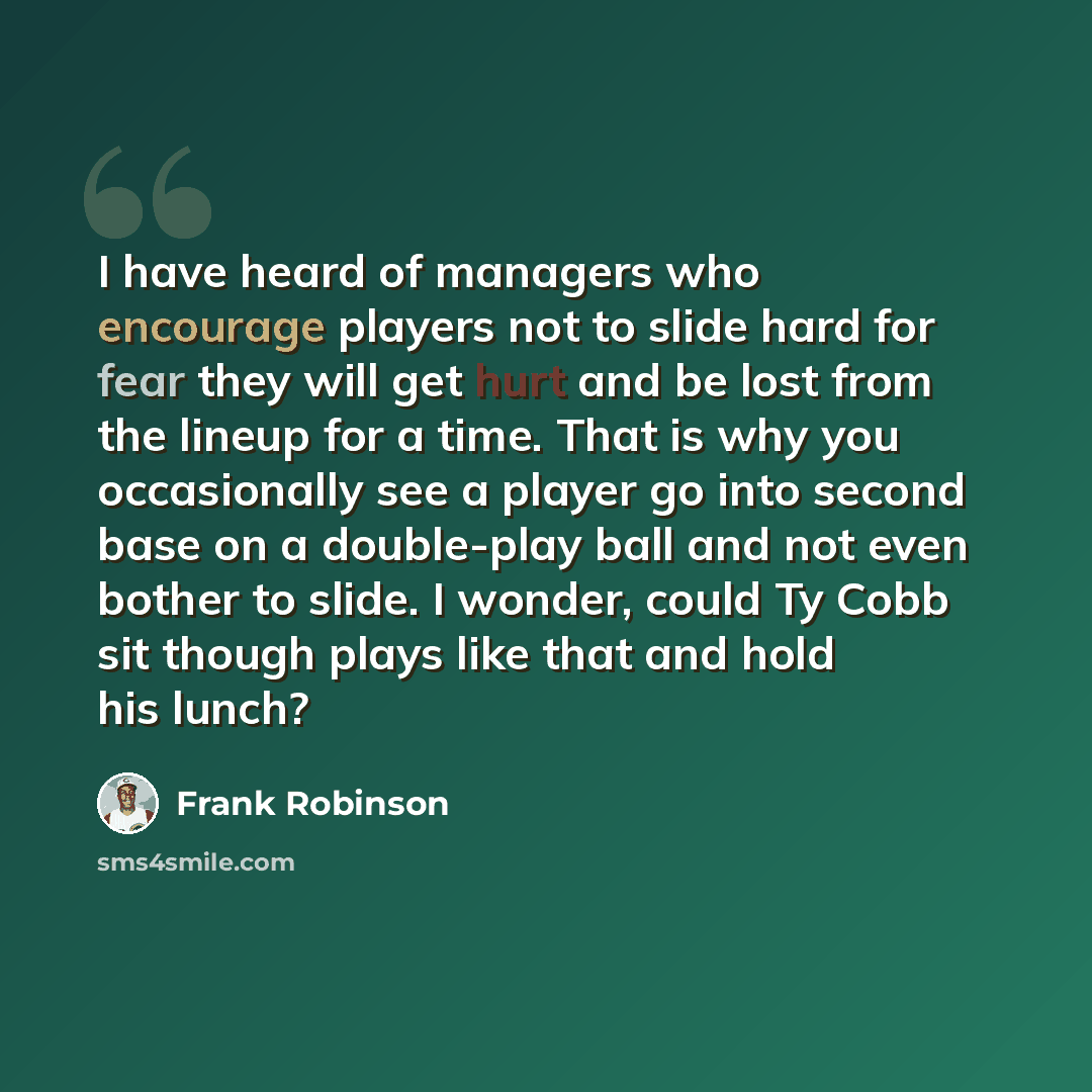 “I have heard of managers who encourage players not to slide hard for fear they will get hurt and be lost from the lineup for a time. That is why you occasionally see a player go into second base on a double-play ball and not even bother to slide. I wonder, could Ty Cobb sit though plays like that…” quote by Frank Robinson