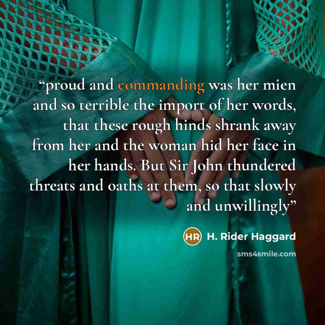 “proud and commanding was her mien and so terrible the import of her words, that these rough hinds shrank away from her and the woman hid her face in her hands. But Sir John thundered threats and oaths at them, so that slowly and unwillingly” quote by H. Rider Haggard