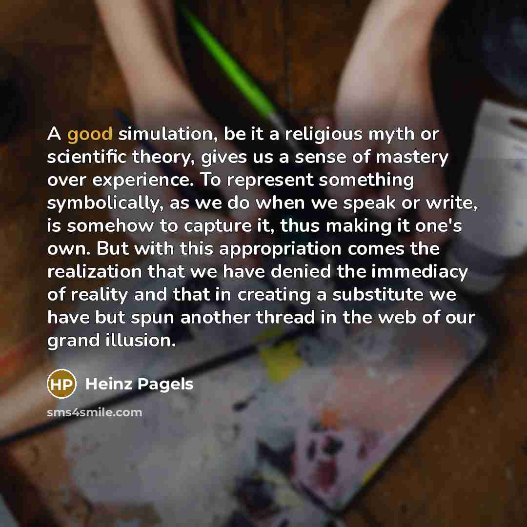 “A good simulation, be it a religious myth or scientific theory, gives us a sense of mastery over experience. To represent something symbolically, as we do when we speak or write, is somehow to capture it, thus making it one's own. But with this appropriation comes the realization that we have…” quote by Heinz Pagels
