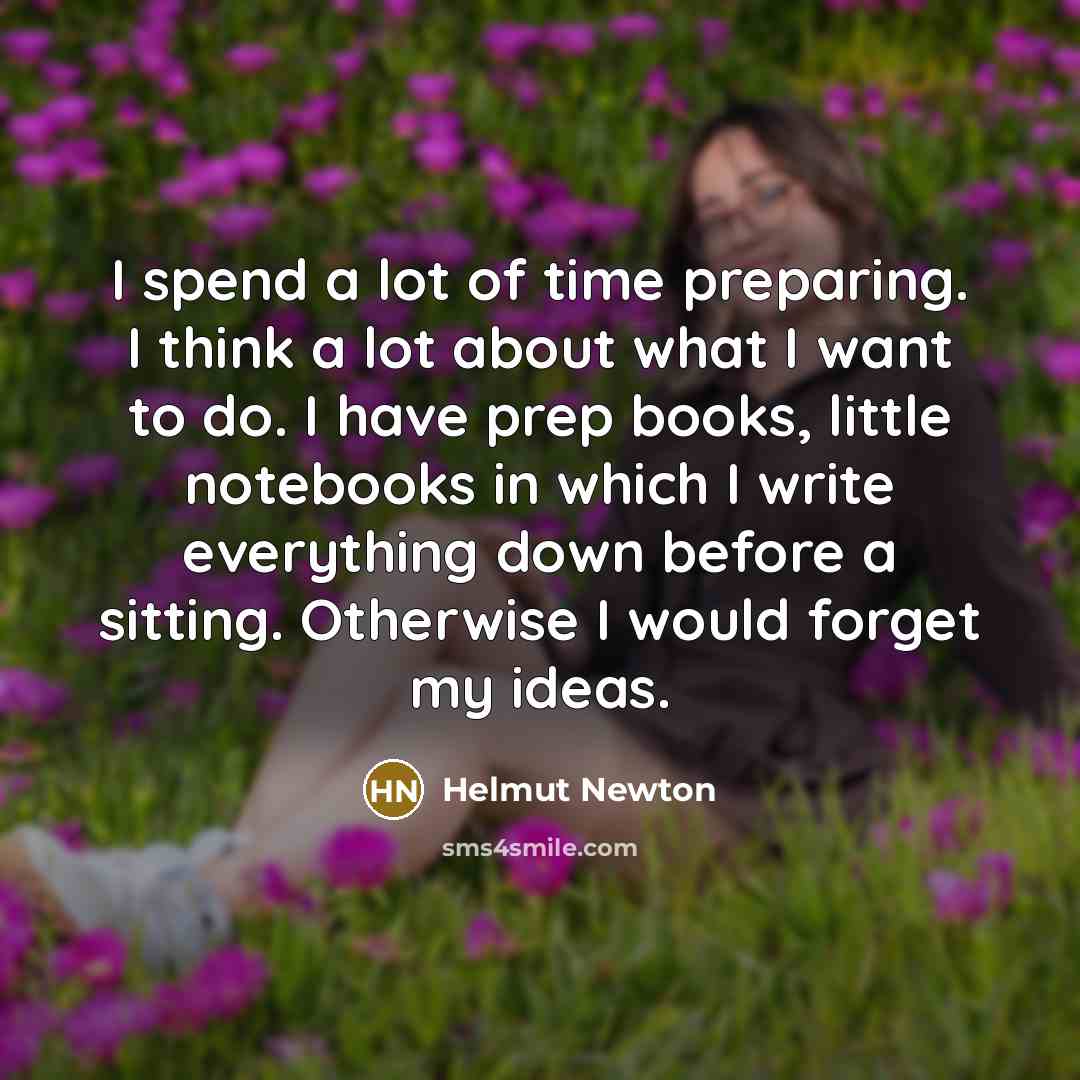 “I spend a lot of time preparing. I think a lot about what I want to do. I have prep books, little notebooks in which I write everything down before a sitting. Otherwise I would forget my ideas.” quote by Helmut Newton