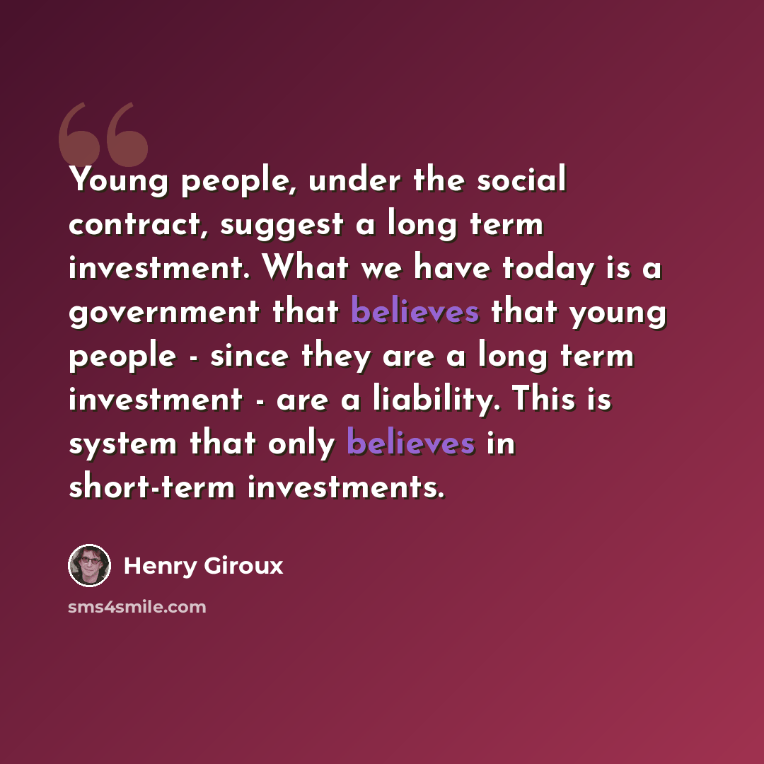 “Young people, under the social contract, suggest a long term investment. What we have today is a government that believes that young people - since they are a long term investment - are a liability. This is system that only believes in short-term investments.” quote by Henry Giroux