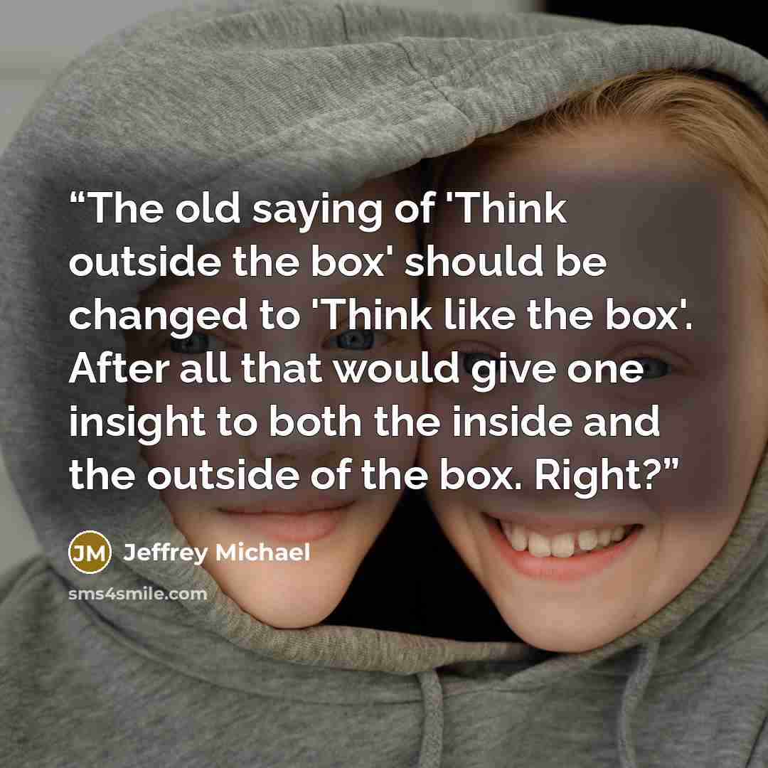 “The old saying of 'Think outside the box' should be changed to 'Think like the box'. After all that would give one insight to both the inside and the outside of the box. Right?” quote by Jeffrey Michael