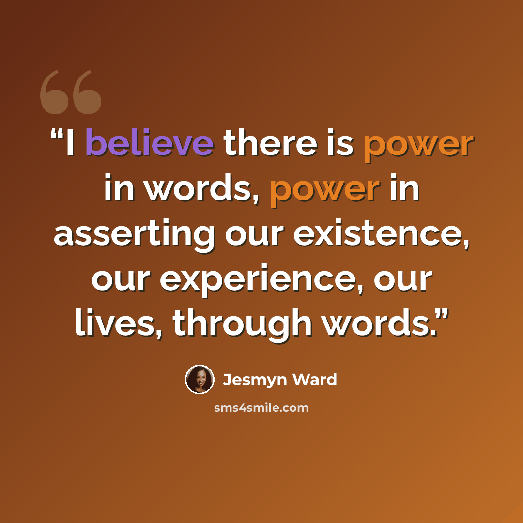 “I believe there is power in words, power in asserting our existence, our experience, our lives, through words.” quote by Jesmyn Ward