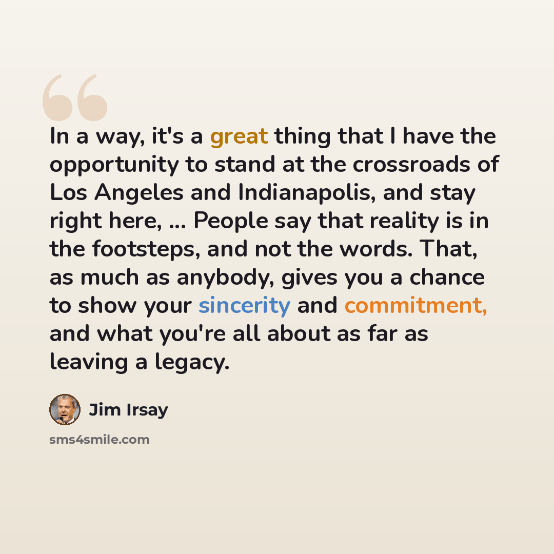 “In a way, it's a great thing that I have the opportunity to stand at the crossroads of Los Angeles and Indianapolis, and stay right here, ... People say that reality is in the footsteps, and not the words. That, as much as anybody, gives you a chance to show your sincerity and commitment, and what…” quote by Jim Irsay