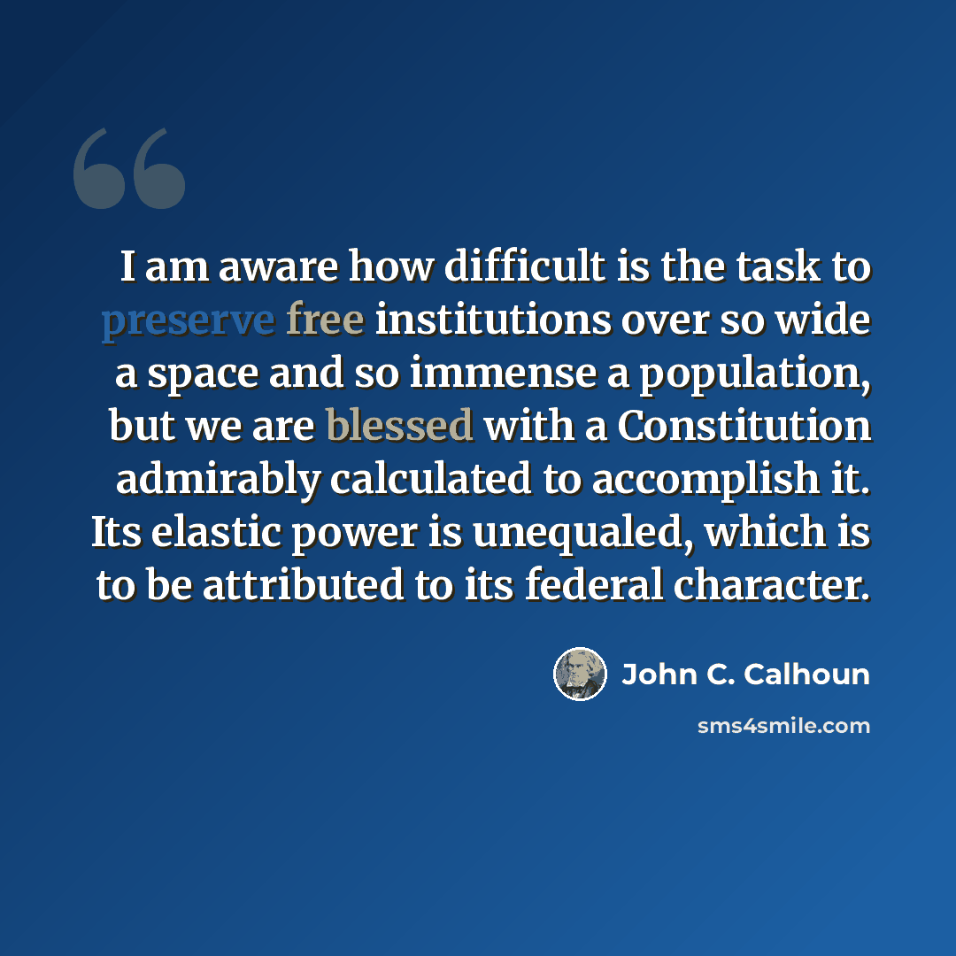 “I am aware how difficult is the task to preserve free institutions over so wide a space and so immense a population, but we are blessed with a Constitution admirably calculated to accomplish it. Its elastic power is unequaled, which is to be attributed to its federal character.” quote by John C. Calhoun