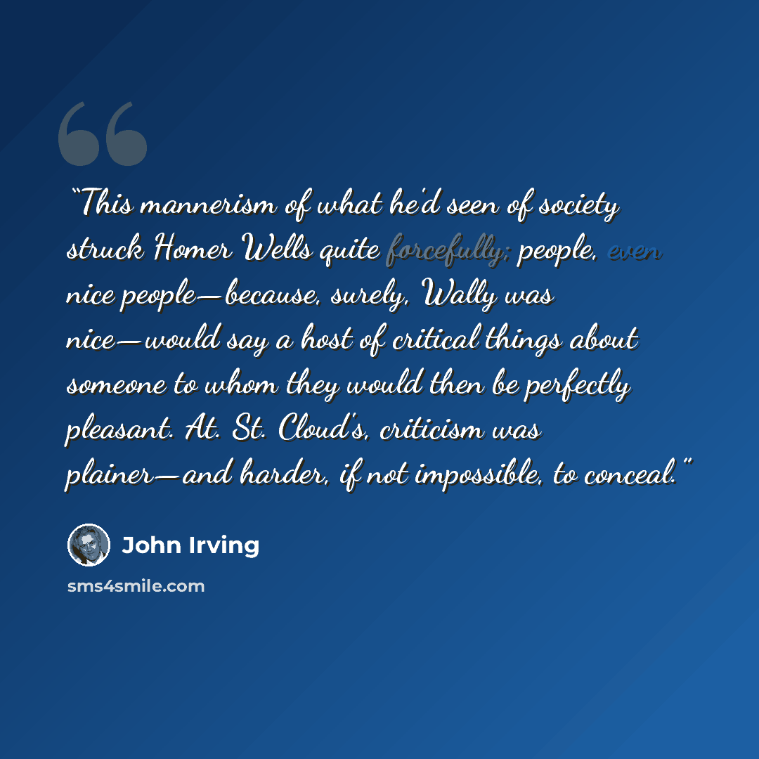 “This mannerism of what he'd seen of society struck Homer Wells quite forcefully; people, even nice people—because, surely, Wally was nice—would say a host of critical things about someone to whom they would then be perfectly pleasant. At. St. Cloud's, criticism was plainer—and harder, if not…” quote by John Irving