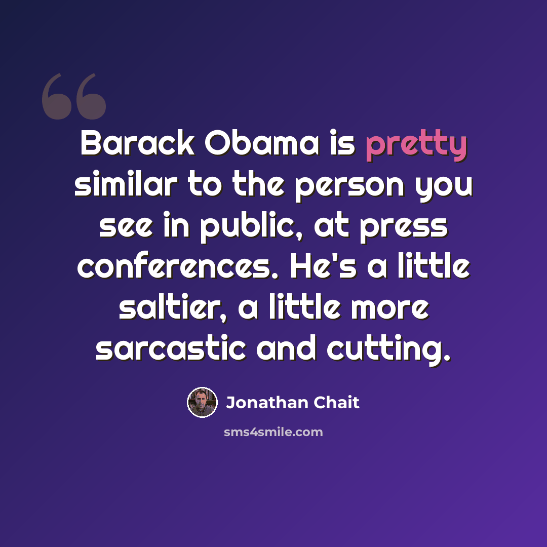 “Barack Obama is pretty similar to the person you see in public, at press conferences. He's a little saltier, a little more sarcastic and cutting.” quote by Jonathan Chait