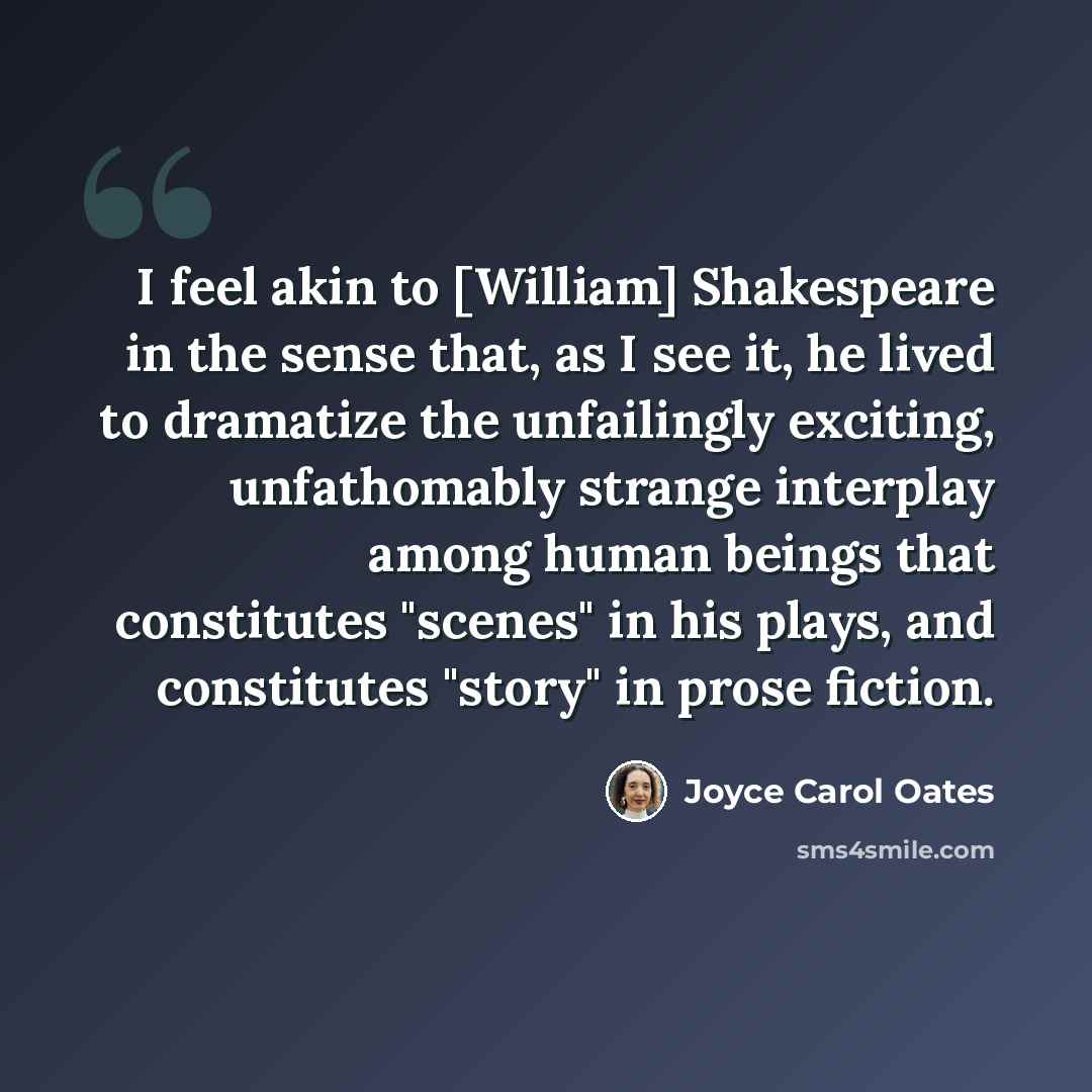 “I feel akin to [William] Shakespeare in the sense that, as I see it, he lived to dramatize the unfailingly exciting, unfathomably strange interplay among human beings that constitutes "scenes" in his plays, and constitutes "story" in prose fiction.” quote by Joyce Carol Oates