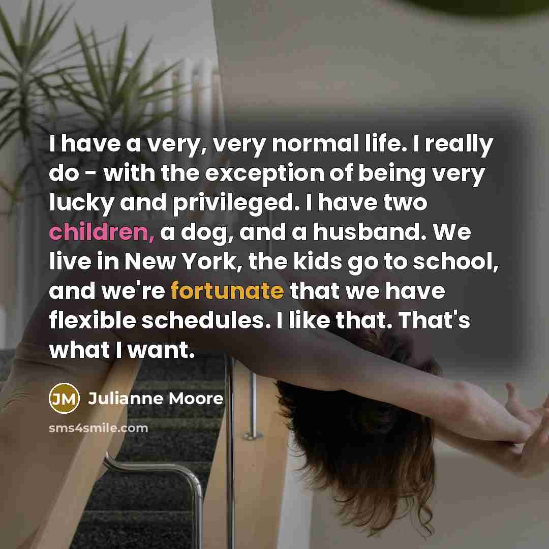 “I have a very, very normal life. I really do - with the exception of being very lucky and privileged. I have two children, a dog, and a husband. We live in New York, the kids go to school, and we're fortunate that we have flexible schedules. I like that. That's what I want.” quote by Julianne Moore