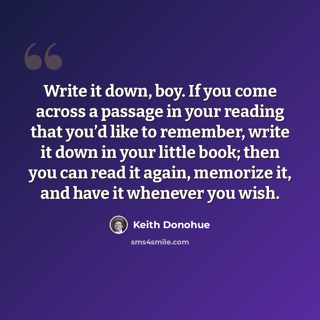 “Write it down, boy. If you come across a passage in your reading that you’d like to remember, write it down in your little book; then you can read it again, memorize it, and have it whenever you wish.” quote by Keith Donohue