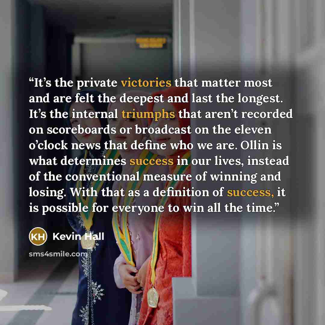 “It’s the private victories that matter most and are felt the deepest and last the longest. It’s the internal triumphs that aren’t recorded on scoreboards or broadcast on the eleven o’clock news that define who we are. Ollin is what determines success in our lives, instead of the conventional…” quote by Kevin Hall