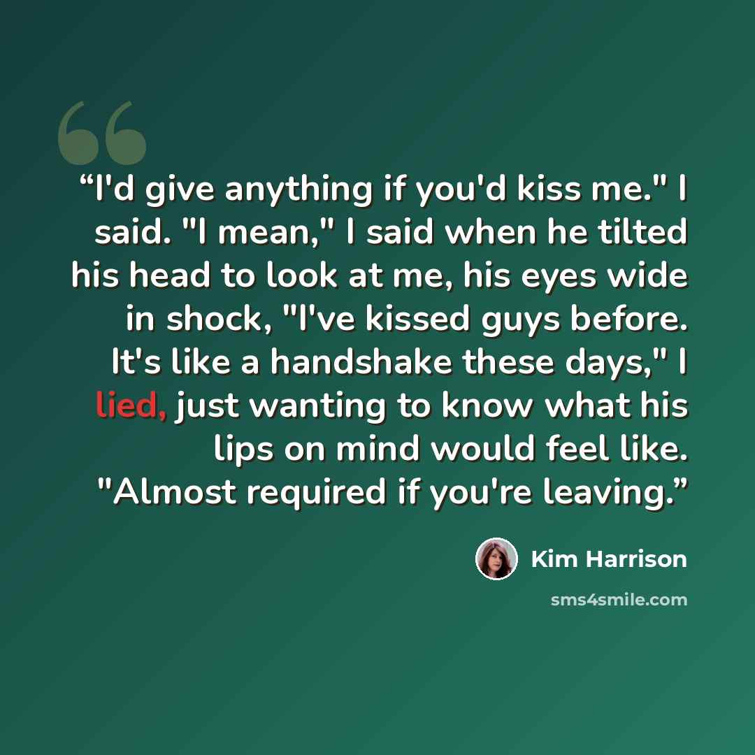 “I'd give anything if you'd kiss me." I said. "I mean," I said when he tilted his head to look at me, his eyes wide in shock, "I've kissed guys before. It's like a handshake these days," I lied, just wanting to know what his lips on mind would feel like. "Almost required if you're leaving.” quote by Kim Harrison