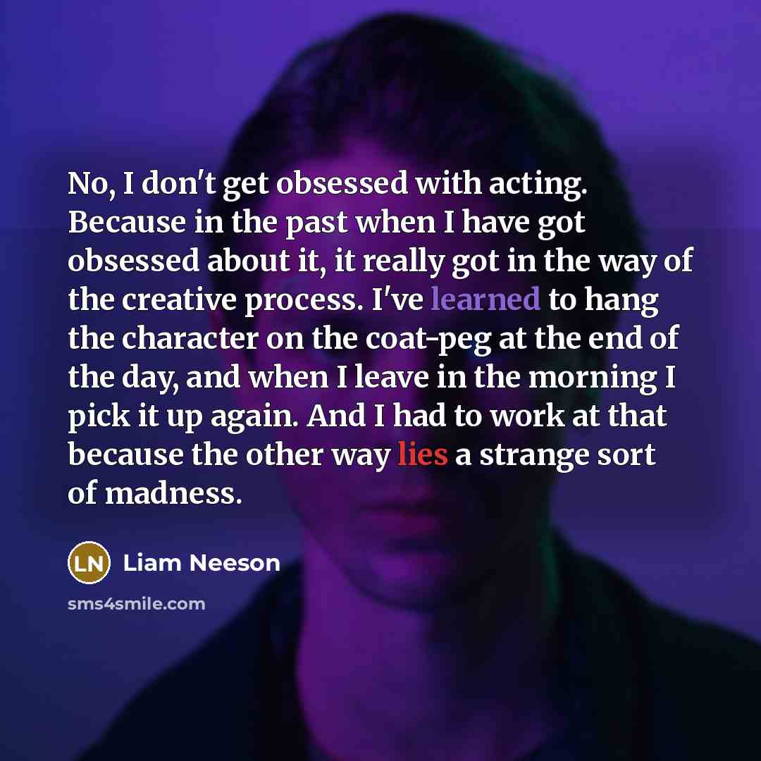 “No, I don't get obsessed with acting. Because in the past when I have got obsessed about it, it really got in the way of the creative process. I've learned to hang the character on the coat-peg at the end of the day, and when I leave in the morning I pick it up again. And I had to work at that…” quote by Liam Neeson