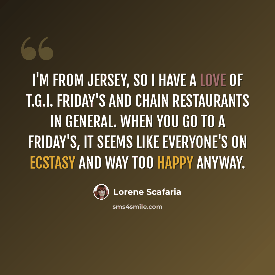 “I'm from Jersey, so I have a love of T.G.I. Friday's and chain restaurants in general. When you go to a Friday's, it seems like everyone's on ecstasy and way too happy anyway.” quote by Lorene Scafaria