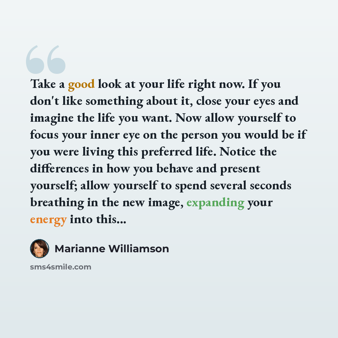 “Take a good look at your life right now. If you don't like something about it, close your eyes and imagine the life you want. Now allow yourself to focus your inner eye on the person you would be if you were living this preferred life. Notice the differences in how you behave and present yourself…” quote by Marianne Williamson