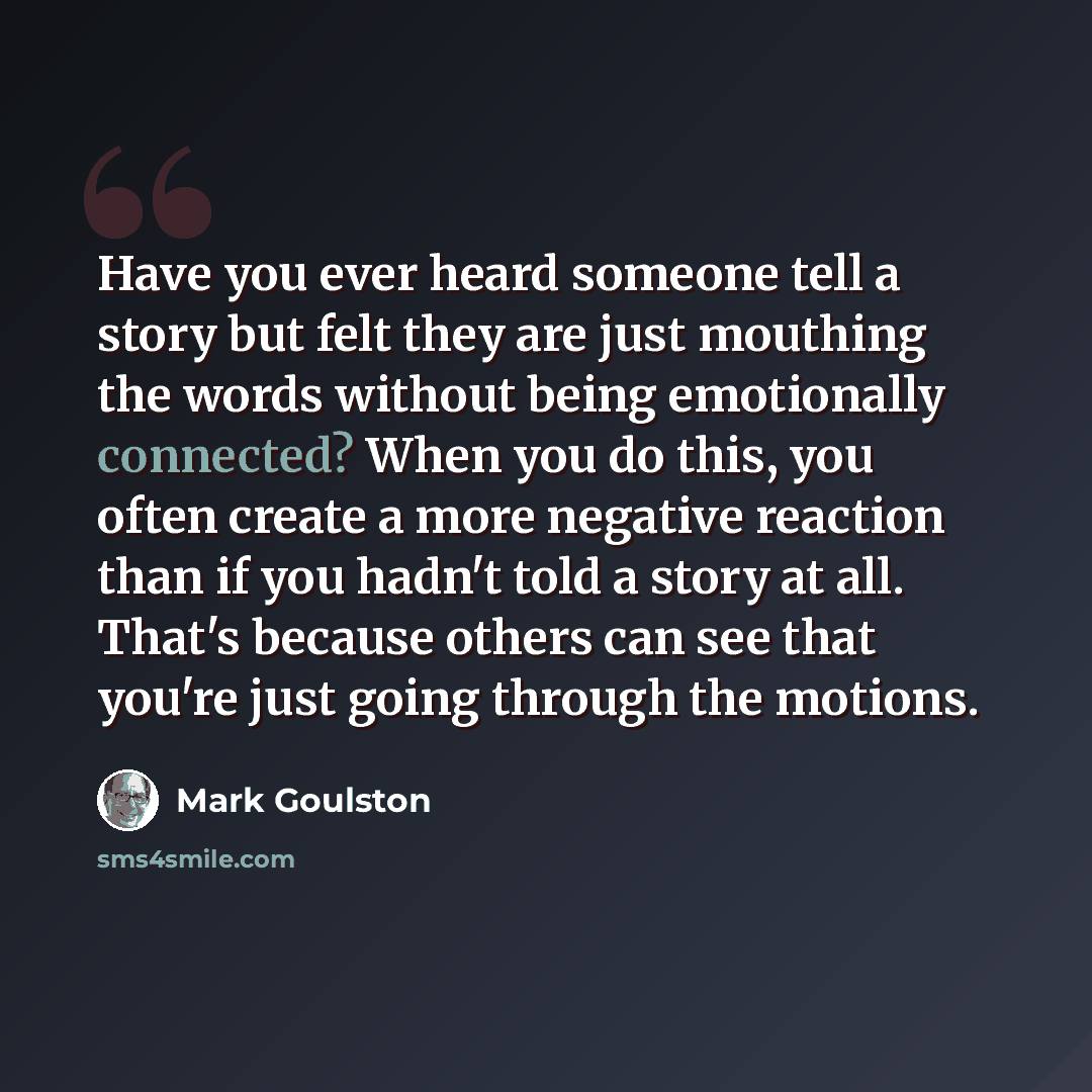 “Have you ever heard someone tell a story but felt they are just mouthing the words without being emotionally connected? When you do this, you often create a more negative reaction than if you hadn't told a story at all. That's because others can see that you're just going through the motions.” quote by Mark Goulston