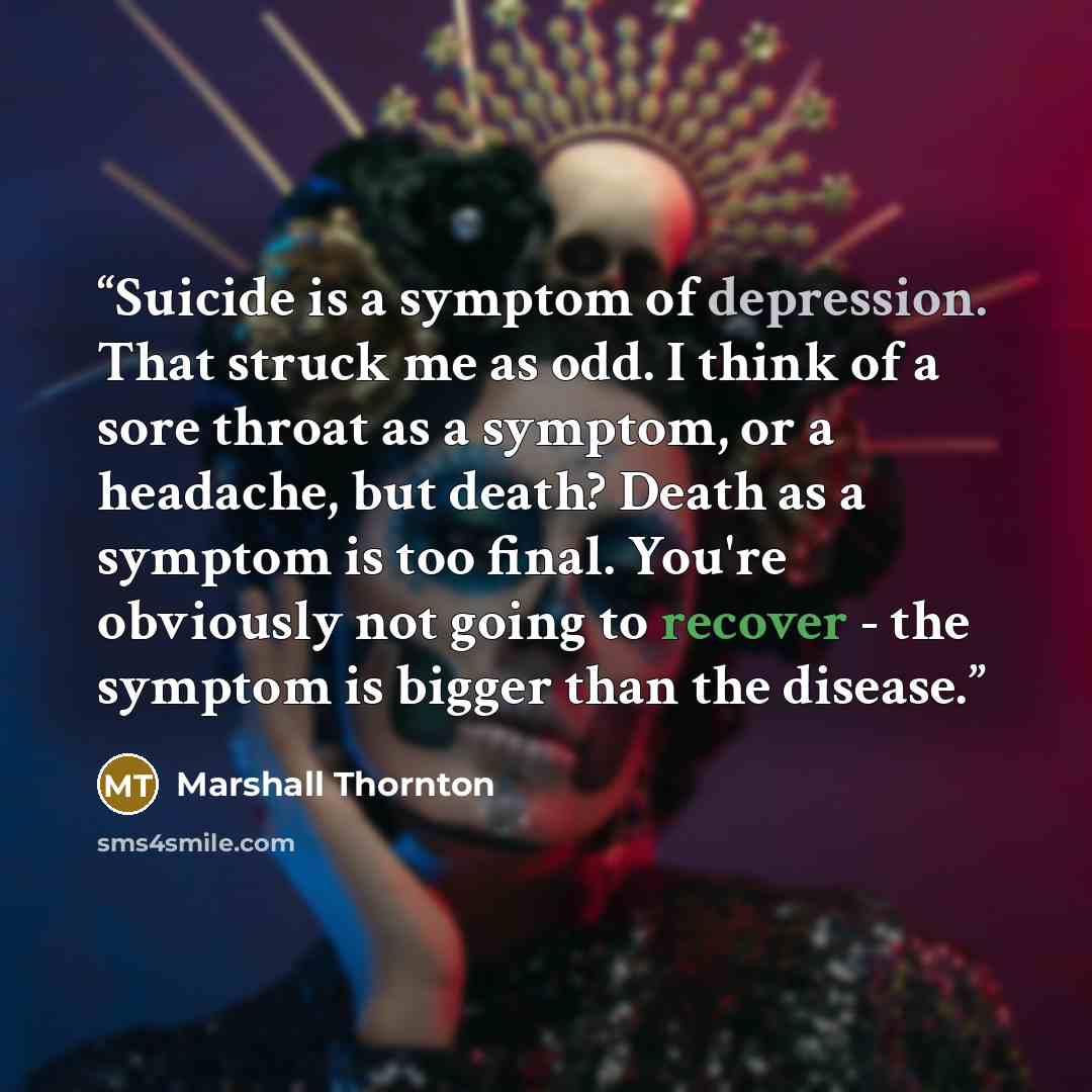 “Suicide is a symptom of depression. That struck me as odd. I think of a sore throat as a symptom, or a headache, but death? Death as a symptom is too final. You're obviously not going to recover - the symptom is bigger than the disease.” quote by Marshall Thornton
