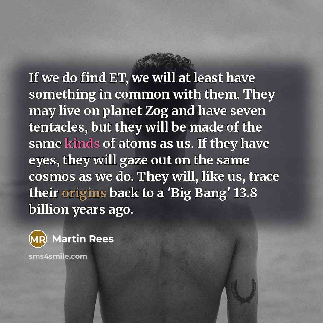 “If we do find ET, we will at least have something in common with them. They may live on planet Zog and have seven tentacles, but they will be made of the same kinds of atoms as us. If they have eyes, they will gaze out on the same cosmos as we do. They will, like us, trace their origins back to a…” quote by Martin Rees