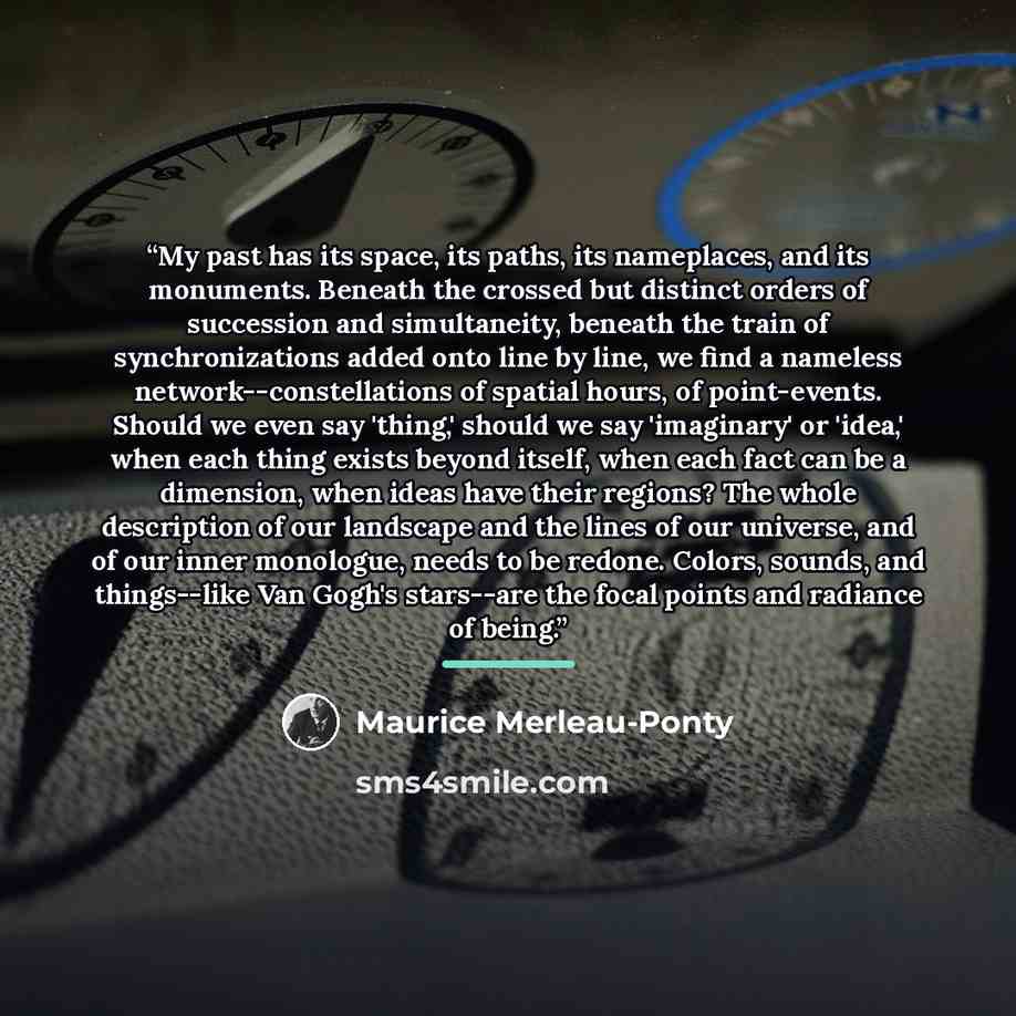 “My past has its space, its paths, its nameplaces, and its monuments. Beneath the crossed but distinct orders of succession and simultaneity, beneath the train of synchronizations added onto line by line, we find a nameless network--constellations of spatial hours, of point-events. Should we even…” quote by Maurice Merleau-Ponty