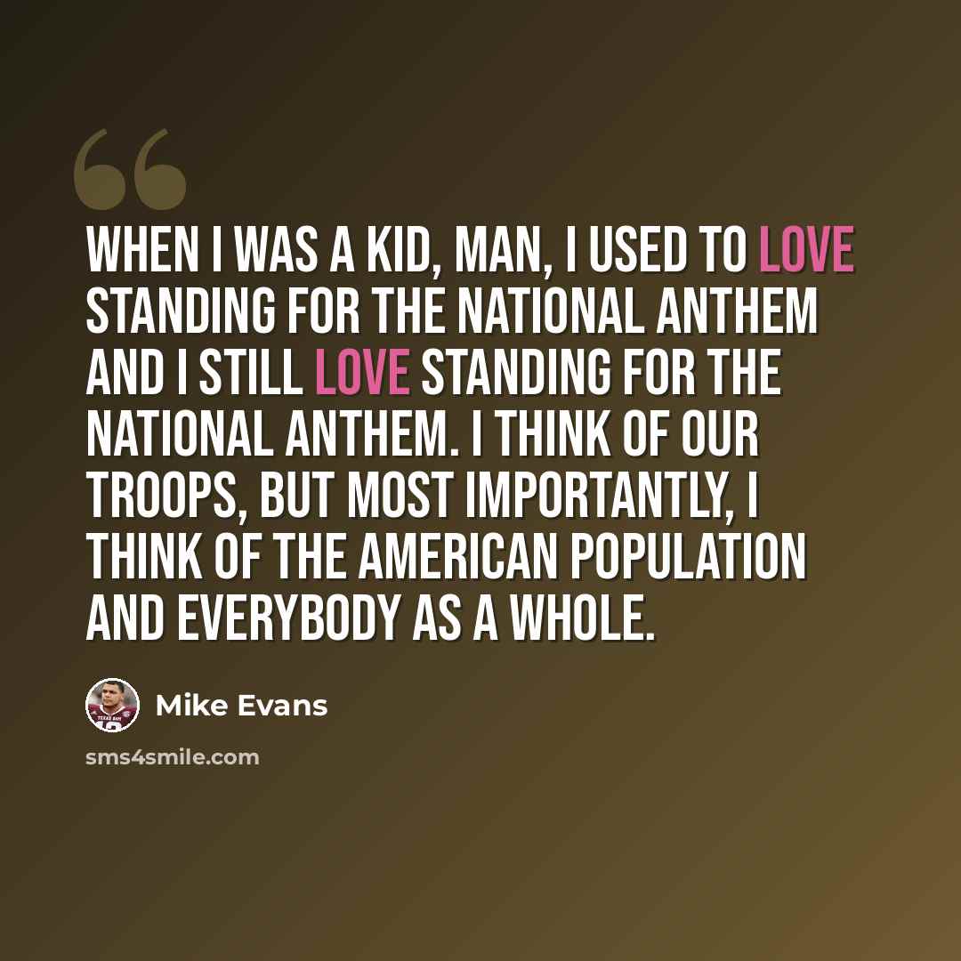 “When I was a kid, man, I used to love standing for the national anthem and I still love standing for the National Anthem. I think of our troops, but most importantly, I think of the American population and everybody as a whole.” quote by Mike Evans