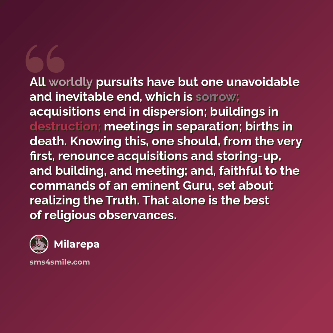 “All worldly pursuits have but one unavoidable and inevitable end, which is sorrow; acquisitions end in dispersion; buildings in destruction; meetings in separation; births in death. Knowing this, one should, from the very first, renounce acquisitions and storing-up, and building, and meeting; and…” quote by Milarepa
