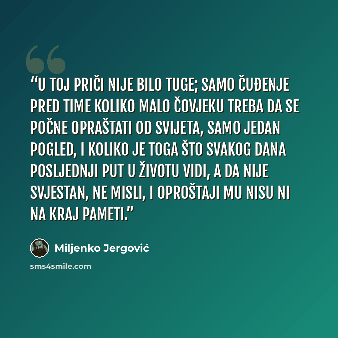 “U toj priči nije bilo tuge; samo čuđenje pred time koliko malo čovjeku treba da se počne opraštati od svijeta, samo jedan pogled, i koliko je toga što svakog dana posljednji put u životu vidi, a da nije svjestan, ne misli, i oproštaji mu nisu ni na kraj pameti.” quote by Miljenko Jergović