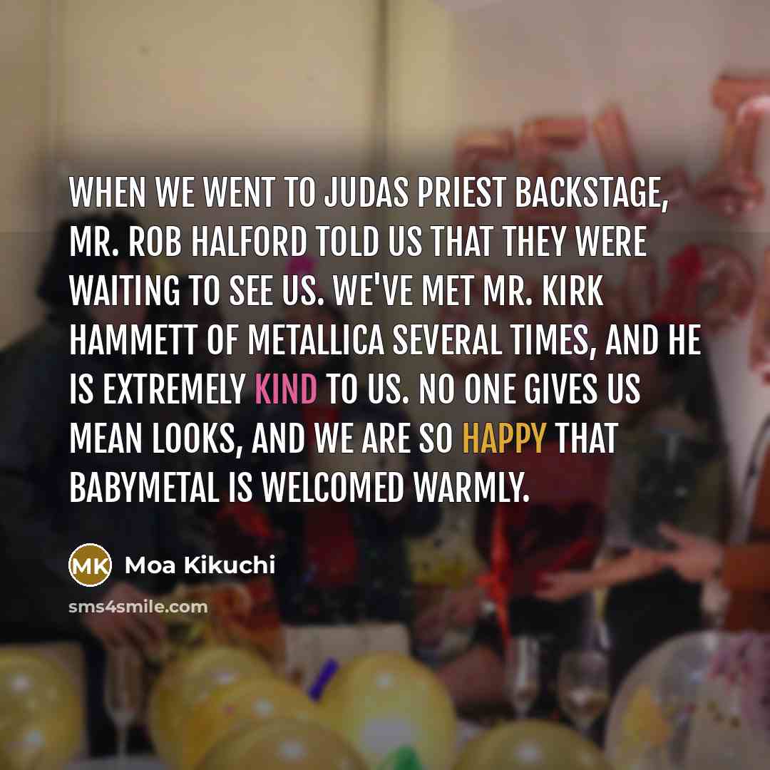 “When we went to Judas Priest backstage, Mr. Rob Halford told us that they were waiting to see us. We've met Mr. Kirk Hammett of Metallica several times, and he is extremely kind to us. No one gives us mean looks, and we are so happy that Babymetal is welcomed warmly.” quote by Moa Kikuchi