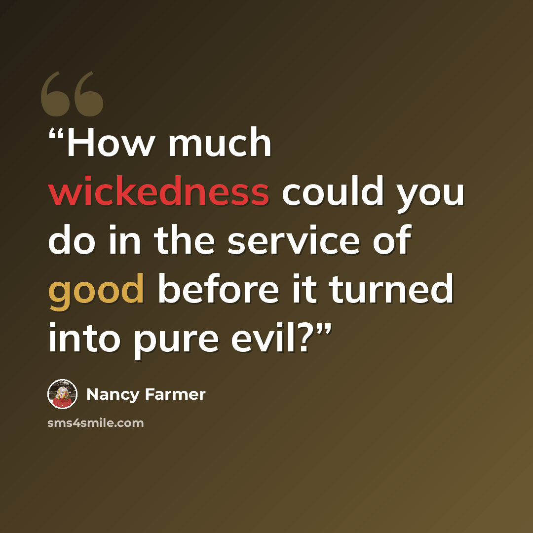 “How much wickedness could you do in the service of good before it turned into pure evil?” quote by Nancy Farmer