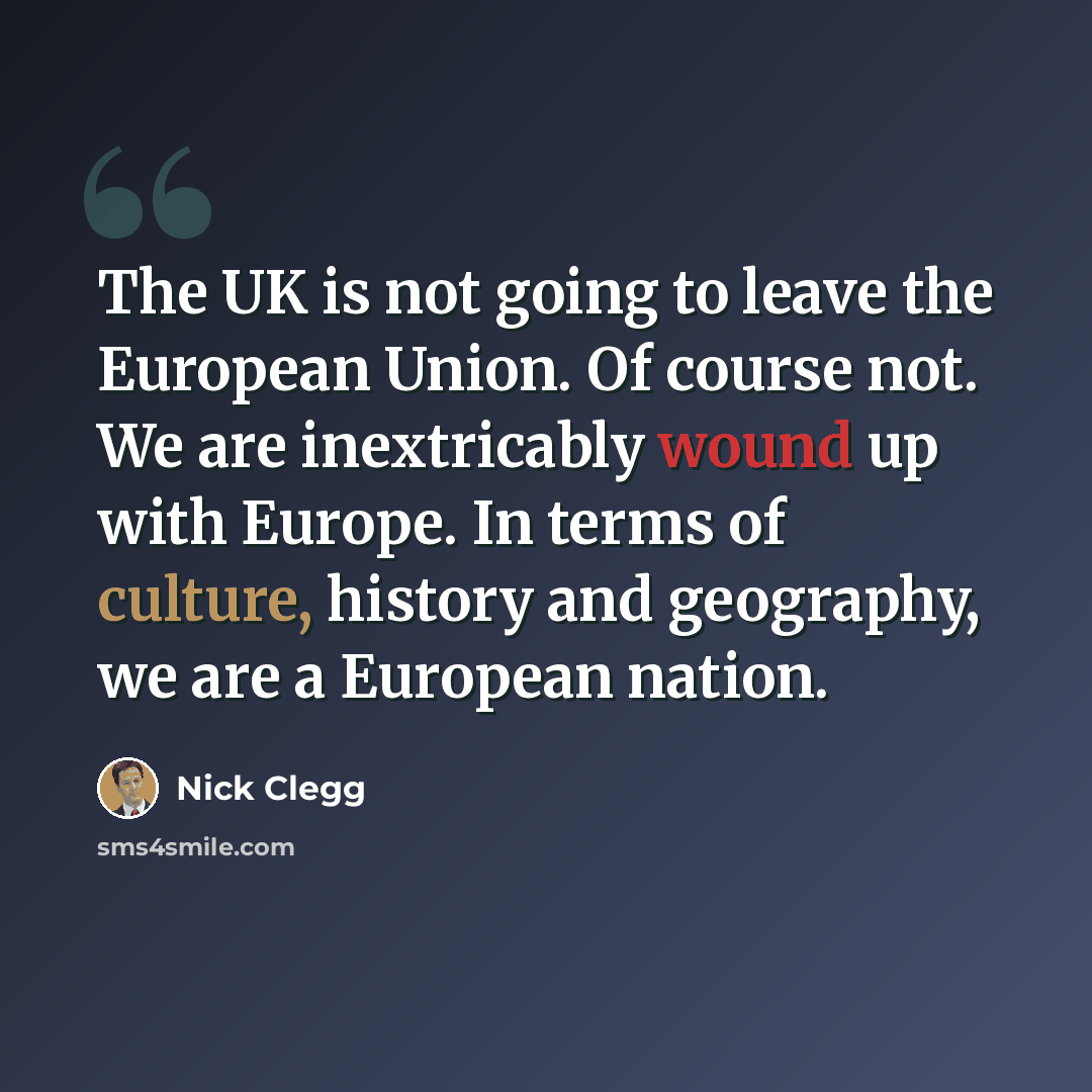 “The UK is not going to leave the European Union. Of course not. We are inextricably wound up with Europe. In terms of culture, history and geography, we are a European nation.” quote by Nick Clegg