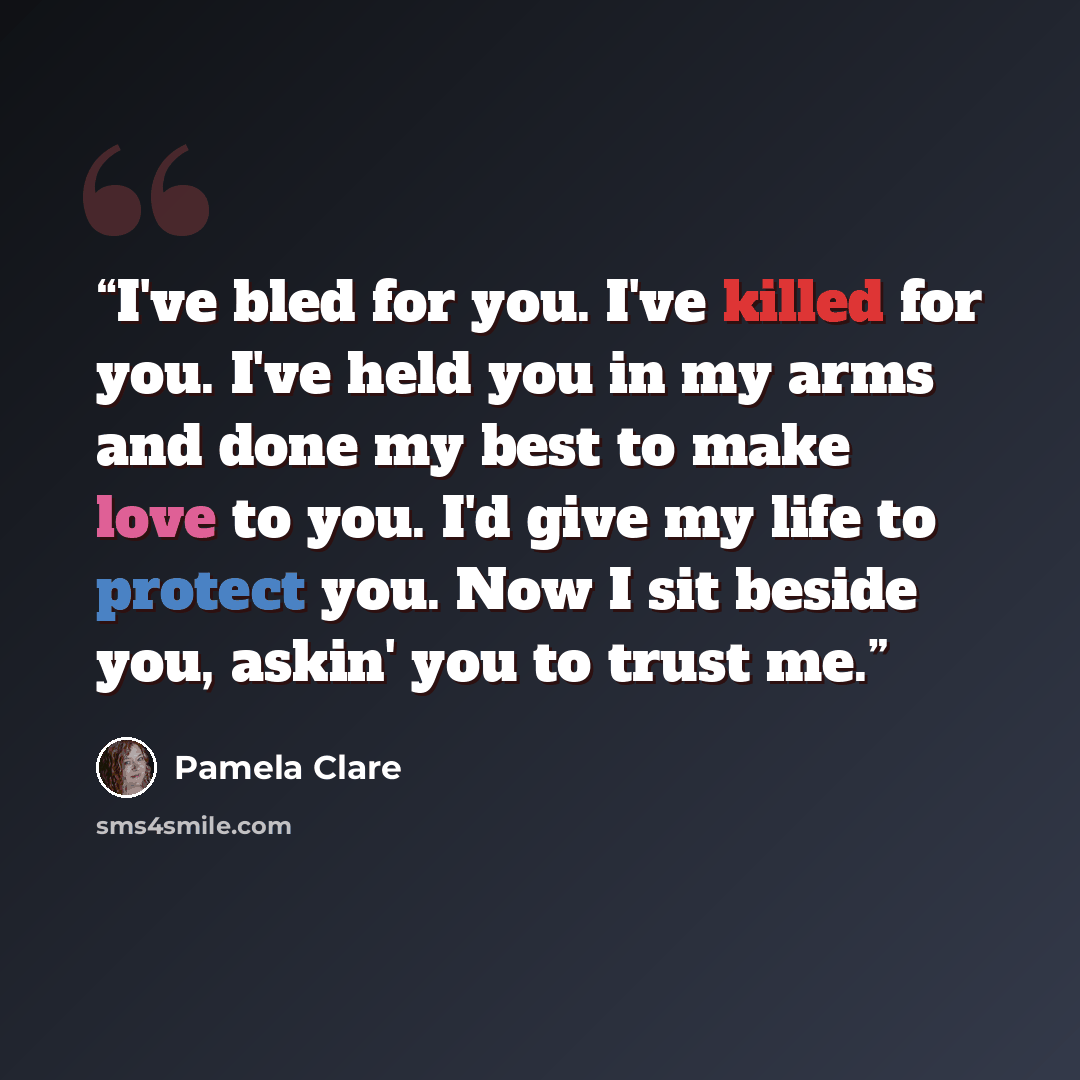 “I've bled for you. I've killed for you. I've held you in my arms and done my best to make love to you. I'd give my life to protect you. Now I sit beside you, askin' you to trust me.” quote by Pamela Clare