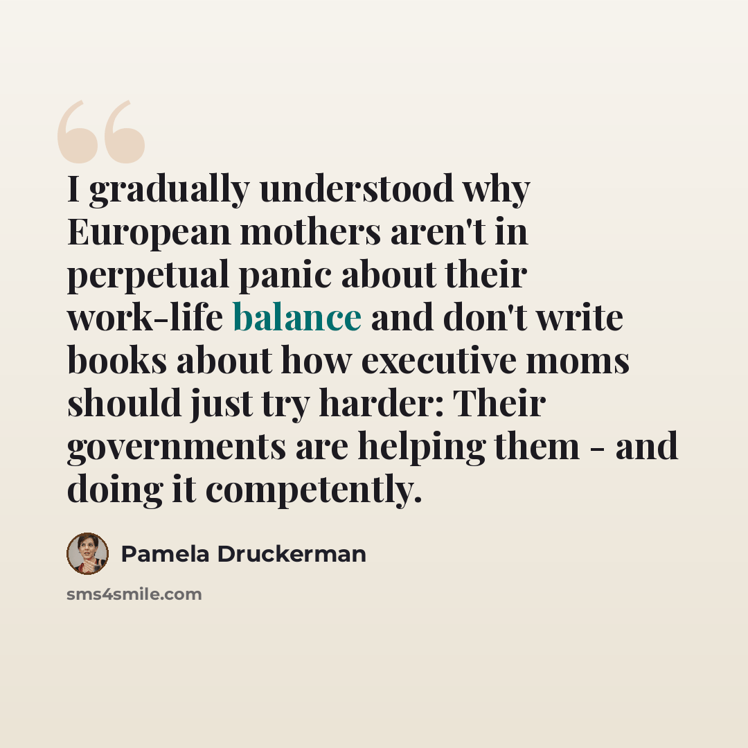 “I gradually understood why European mothers aren't in perpetual panic about their work-life balance and don't write books about how executive moms should just try harder: Their governments are helping them - and doing it competently.” quote by Pamela Druckerman