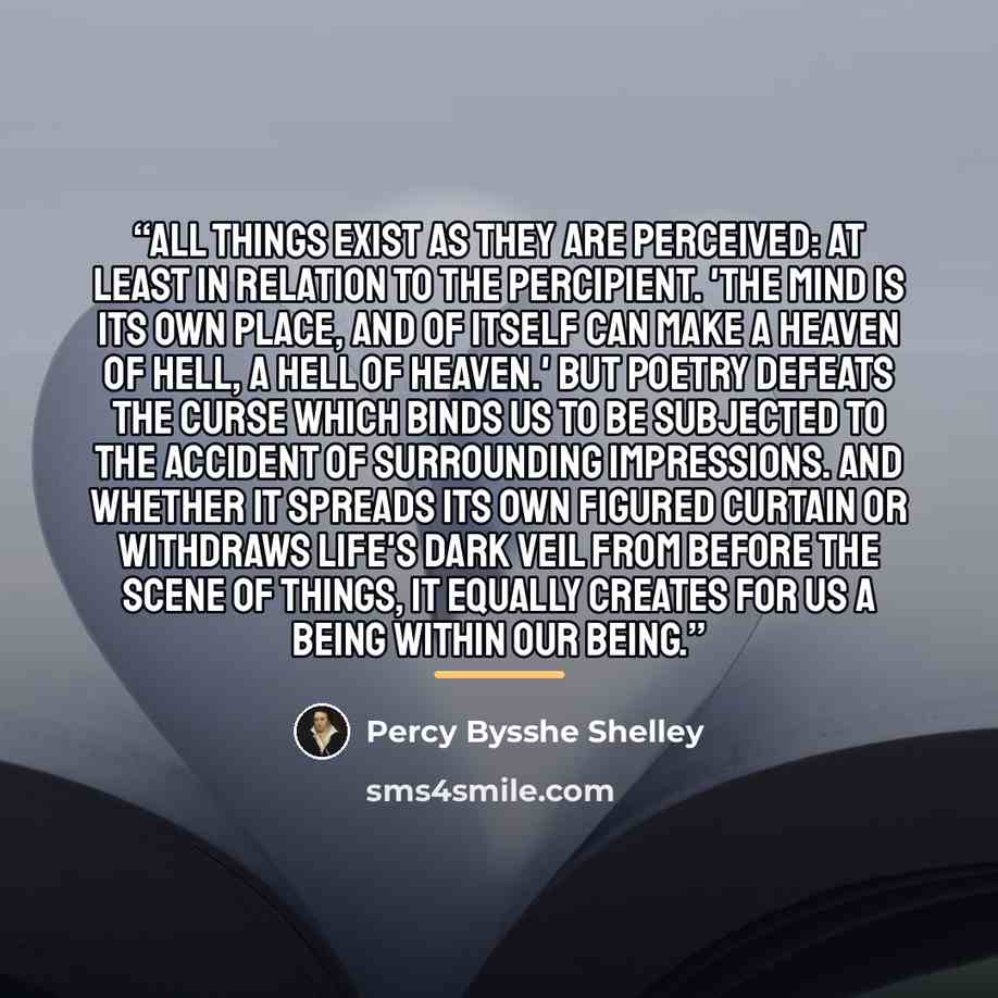 “All things exist as they are perceived: at least in relation to the percipient. 'The mind is its own place, and of itself can make a heaven of hell, a hell of heaven.' But poetry defeats the curse which binds us to be subjected to the accident of surrounding impressions. And whether it spreads its…” quote by Percy Bysshe Shelley