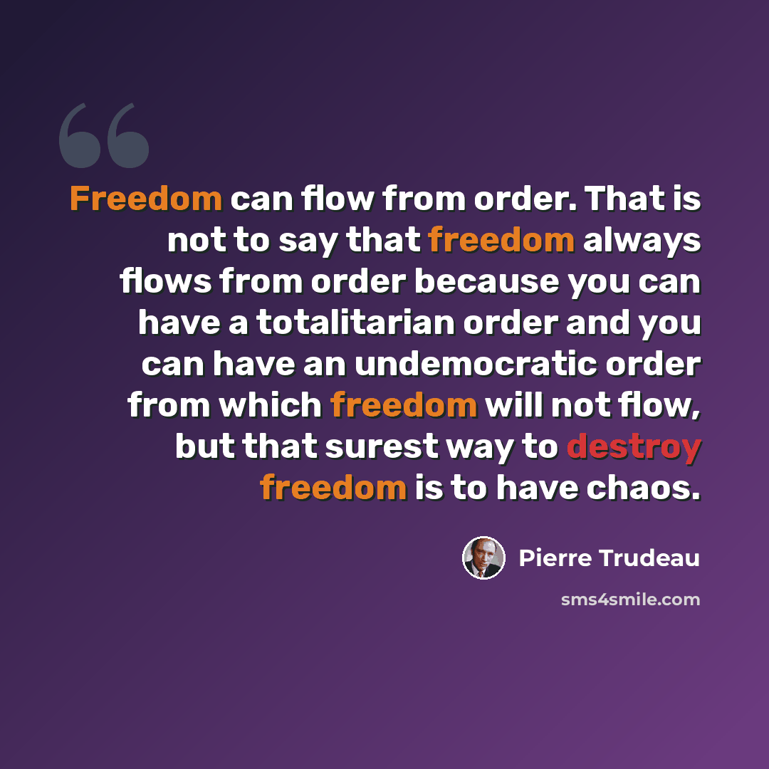 “Freedom can flow from order. That is not to say that freedom always flows from order because you can have a totalitarian order and you can have an undemocratic order from which freedom will not flow, but that surest way to destroy freedom is to have chaos.” quote by Pierre Trudeau
