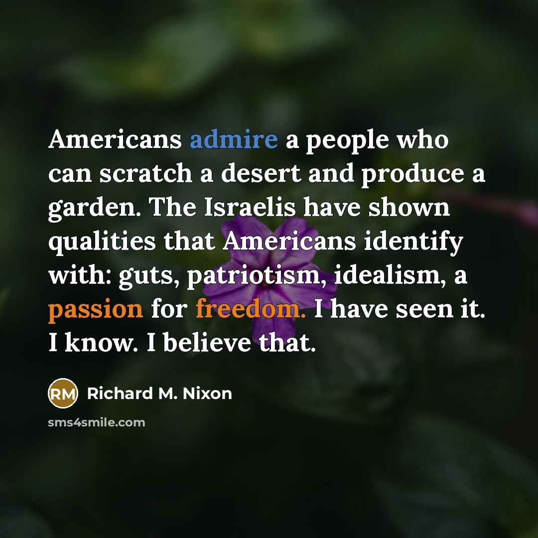 “Americans admire a people who can scratch a desert and produce a garden. The Israelis have shown qualities that Americans identify with: guts, patriotism, idealism, a passion for freedom. I have seen it. I know. I believe that.” quote by Richard M. Nixon