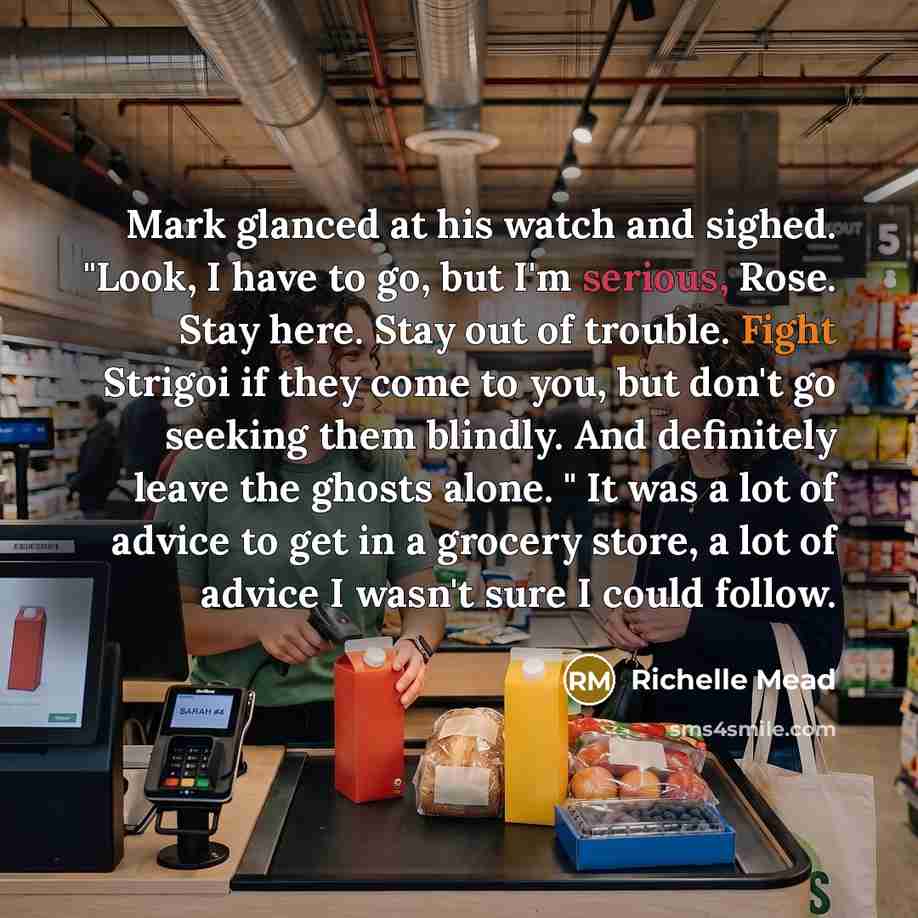 “Mark glanced at his watch and sighed. "Look, I have to go, but I'm serious, Rose. Stay here. Stay out of trouble. Fight Strigoi if they come to you, but don't go seeking them blindly. And definitely leave the ghosts alone. " It was a lot of advice to get in a grocery store, a lot of advice I…” quote by Richelle Mead