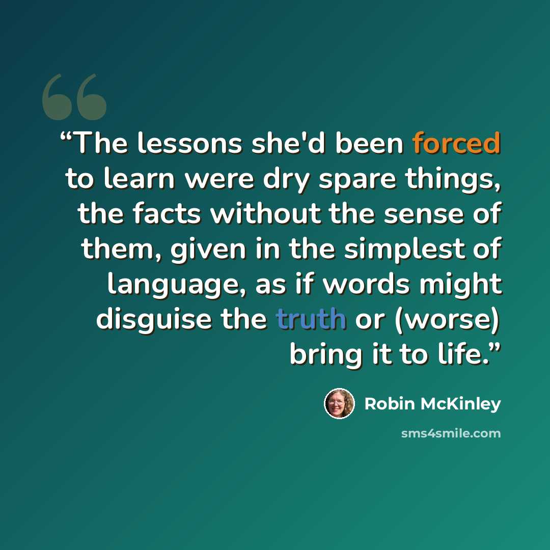 “The lessons she'd been forced to learn were dry spare things, the facts without the sense of them, given in the simplest of language, as if words might disguise the truth or (worse) bring it to life.” quote by Robin McKinley