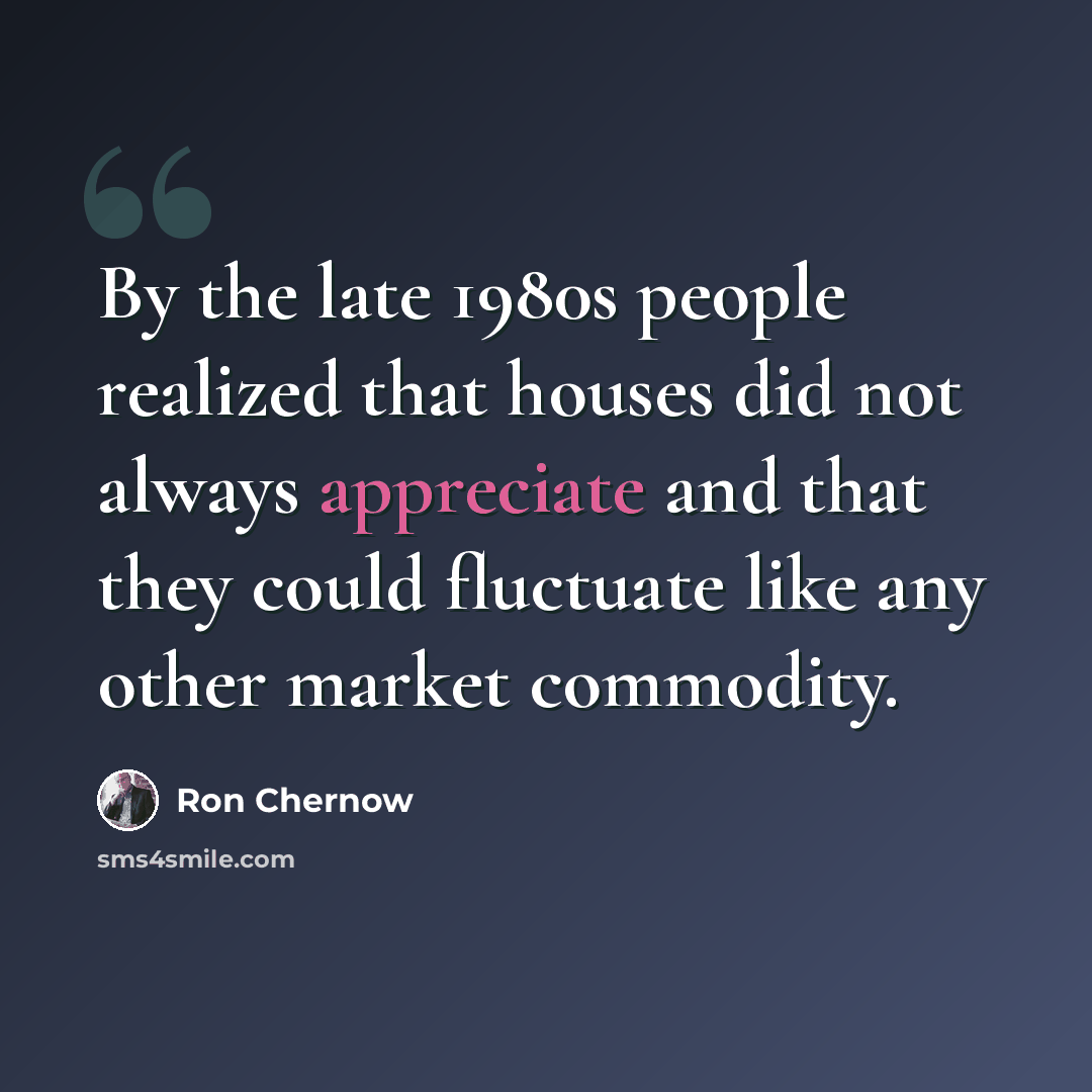 “By the late 1980s people realized that houses did not always appreciate and that they could fluctuate like any other market commodity.” quote by Ron Chernow
