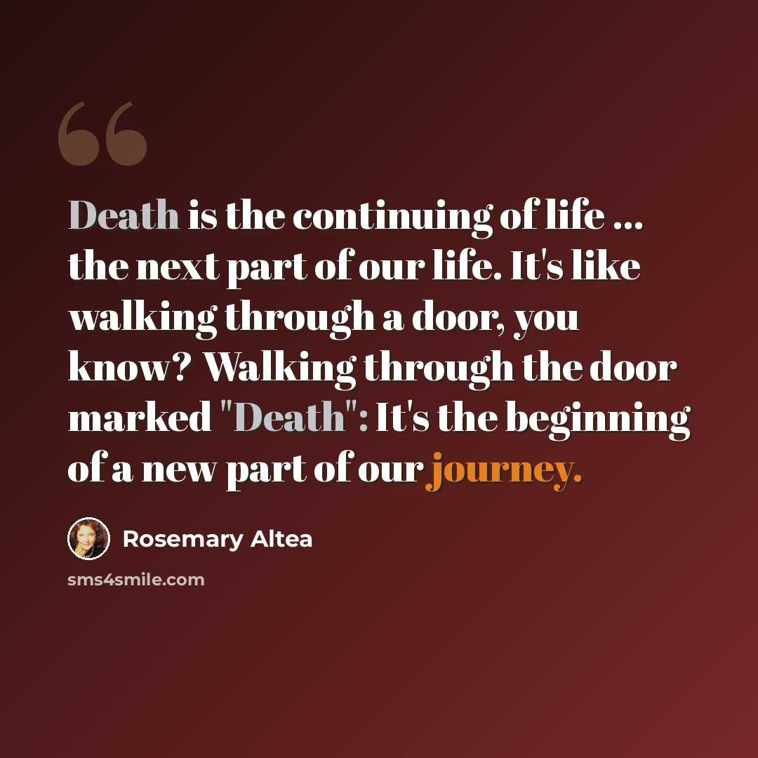 “Death is the continuing of life ... the next part of our life. It's like walking through a door, you know? Walking through the door marked "Death": It's the beginning of a new part of our journey.” quote by Rosemary Altea