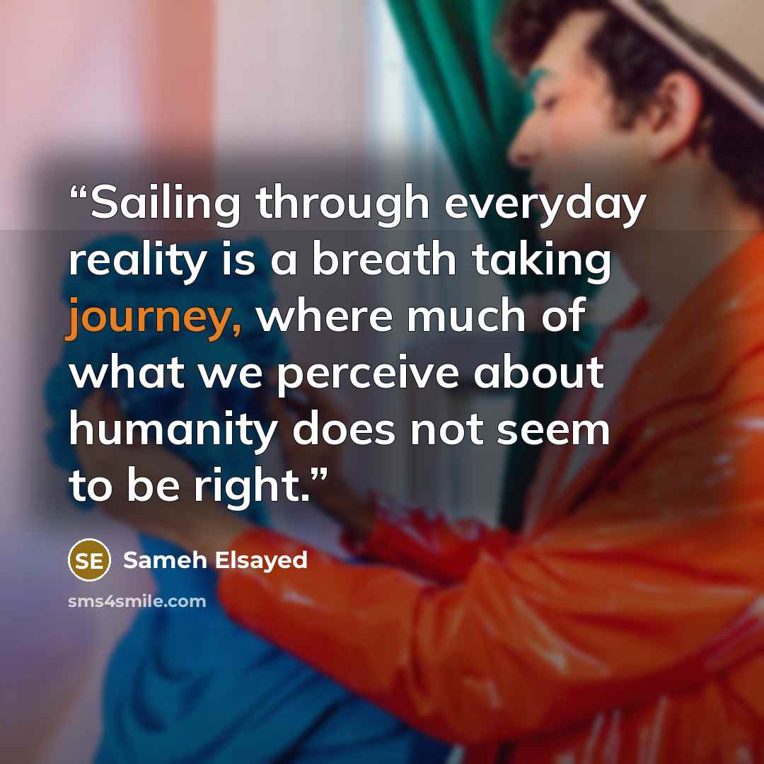 “Sailing through everyday reality is a breath taking journey, where much of what we perceive about humanity does not seem to be right.” quote by Sameh Elsayed