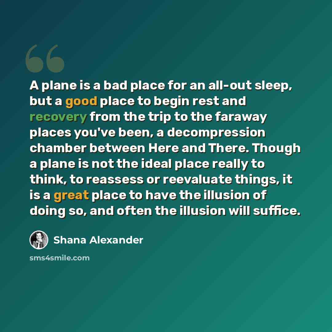 “A plane is a bad place for an all-out sleep, but a good place to begin rest and recovery from the trip to the faraway places you've been, a decompression chamber between Here and There. Though a plane is not the ideal place really to think, to reassess or reevaluate things, it is a great place to…” quote by Shana Alexander