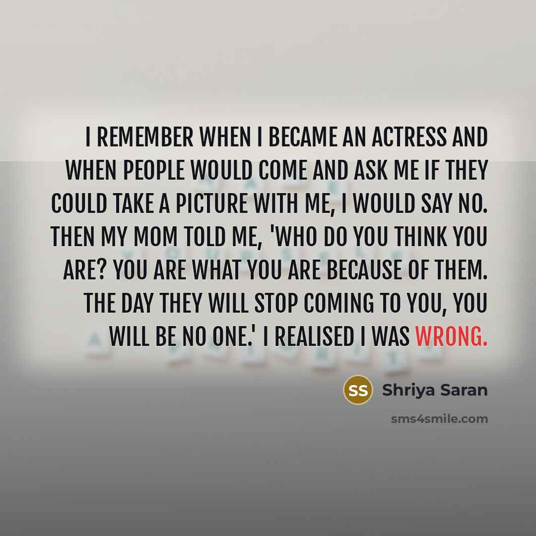 “I remember when I became an actress and when people would come and ask me if they could take a picture with me, I would say no. Then my mom told me, 'Who do you think you are? You are what you are because of them. The day they will stop coming to you, you will be no one.' I realised I was wrong.” quote by Shriya Saran